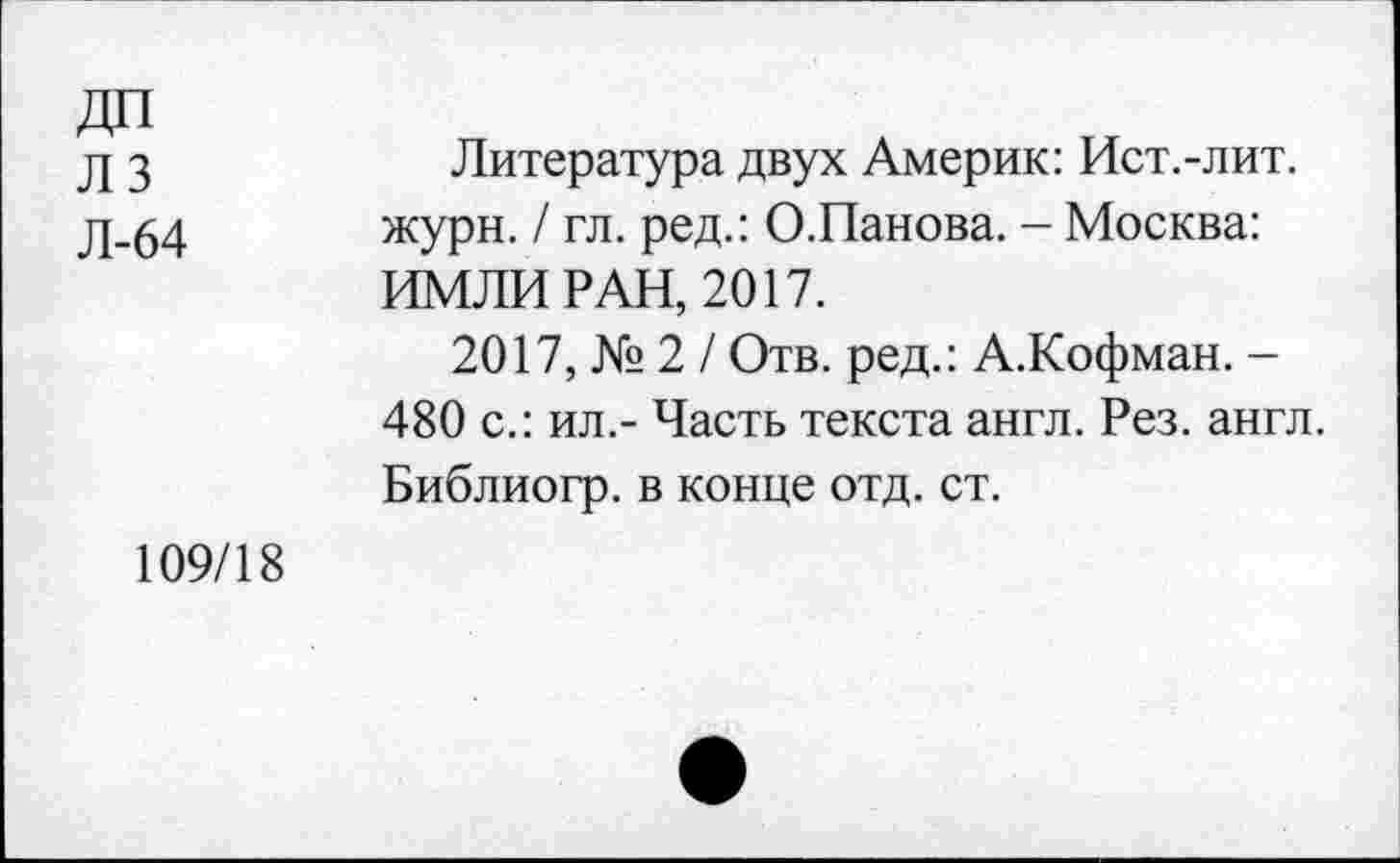 ﻿ДП лз Л-64
Литература двух Америк: Ист.-лит. жури. / гл. ред.: О.Панова. - Москва: ИМЛИ РАН, 2017.
2017, № 2 / Отв. ред.: А.Кофман. -480 с.: ил.- Часть текста англ. Рез. англ. Библиогр. в конце отд. ст.
109/18